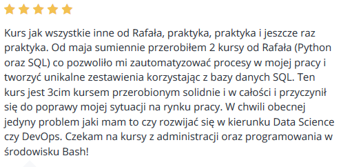 Kurs jak wszystkie inne od Rafała, praktyka, praktyka i jeszcze raz praktyka. Od maja sumiennie przerobiłem 2 kursy od Rafała (Python oraz SQL) co pozwoliło mi zautomatyzować procesy w mojej pracy i tworzyć unikalne zestawienia korzystając z bazy danych SQL. Ten kurs jest 3cim kursem przerobionym solidnie i w całości i przyczynił się do poprawy mojej sytuacji na rynku pracy. W chwili obecnej jedyny problem jaki mam to czy rozwijać się w kierunku Data Science czy DevOps. Czekam na kursy z administracji oraz programowania w środowisku Bash!