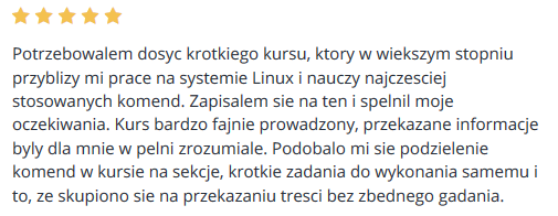 Potrzebowalem dosyc krotkiego kursu, ktory w wiekszym stopniu przyblizy mi prace na systemie Linux i nauczy najczesciej stosowanych komend. Zapisalem sie na ten i spelnil moje oczekiwania. Kurs bardzo fajnie prowadzony, przekazane informacje byly dla mnie w pelni zrozumiale. Podobalo mi sie podzielenie komend w kursie na sekcje, krotkie zadania do wykonania samemu i to, ze skupiono sie na przekazaniu tresci bez zbednego gadania.