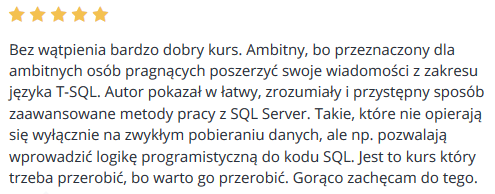 Bez wątpienia bardzo dobry kurs. Ambitny, bo przeznaczony dla ambitnych osób pragnących poszerzyć swoje wiadomości z zakresu języka T-SQL. Autor pokazał w łatwy, zrozumiały i przystępny sposób zaawansowane metody pracy z SQL Server. Takie, które nie opierają się wyłącznie na zwykłym pobieraniu danych, ale np. pozwalają wprowadzić logikę programistyczną do kodu SQL. Jest to kurs który trzeba przerobić, bo warto go przerobić. Gorąco zachęcam do tego.