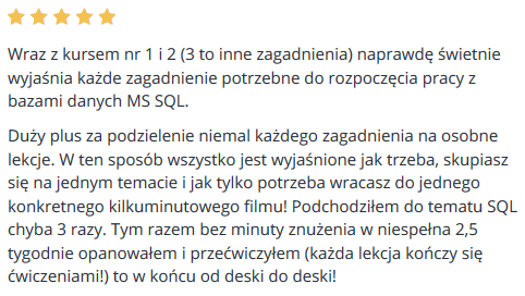 Wraz z kursem nr 1 i 2 (3 to inne zagadnienia) naprawdę świetnie wyjaśnia każde zagadnienie potrzebne do rozpoczęcia pracy z bazami danych MS SQL. Duży plus za podzielenie niemal każdego zagadnienia na osobne lekcje. W ten sposób wszystko jest wyjaśnione jak trzeba, skupiasz się na jednym temacie i jak tylko potrzeba wracasz do jednego konkretnego kilkuminutowego filmu! Podchodziłem do tematu SQL chyba 3 razy. Tym razem bez minuty znużenia w niespełna 2,5 tygodnie opanowałem i przećwiczyłem (każda lekcja kończy się ćwiczeniami!) to w końcu od deski do deski!