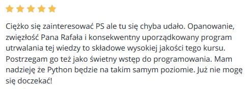 Ciężko się zainteresować PS ale tu się chyba udało. Opanowanie, zwięzłość Pana Rafała i konsekwentny uporządkowany program utrwalania tej wiedzy to składowe wysokiej jakości tego kursu. Postrzegam go też jako świetny wstęp do programowania. Mam nadzieję że Python będzie na takim samym poziomie. Już nie mogę się doczekać!