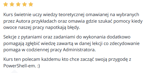 Kurs świetnie uczy wiedzy teoretycznej omawianej na wybranych przez Autora przykładach oraz omawia gdzie szukać pomocy kiedy owoce naszej pracy napotkają błędy. Sekcje z pytaniami oraz zadaniami do wykonania dodatkowo pomagają zgłębić wiedzę zawartą w danej lekcji co zdecydowanie pomaga w codziennej pracy Administratora. Kurs ten polecam każdemu kto chce zacząć swoją przygodę z PowerShell-em. :)