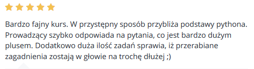 Bardzo fajny i praktyczny kurs. Jedyne czego mi brakowało to więcej zadań typowo programistycznych, zmuszających do głębszego myślenia. Aczkolwiek na początek nauki z Pythonem i za tą cenę naprawdę warto. Polecam