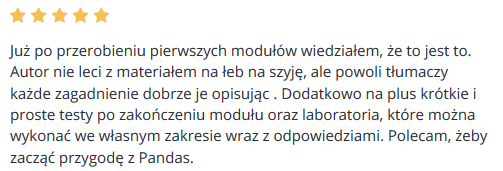 Już po przerobieniu pierwszych modułów wiedziałem, że to jest to. Autor nie leci z materiałem na łeb na szyję, ale powoli tłumaczy każde zagadnienie dobrze je opisując . Dodatkowo na plus krótkie i proste testy po zakończeniu modułu oraz laboratoria, które można wykonać we własnym zakresie wraz z odpowiedziami. Polecam, żeby zacząć przygodę z Pandas.