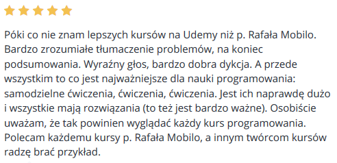 Póki co nie znam lepszych kursów na Udemy niż p. Rafała Mobilo. Bardzo zrozumiałe tłumaczenie problemów, na koniec podsumowania. Wyraźny głos, bardzo dobra dykcja. A przede wszystkim to co jest najważniejsze dla nauki programowania: samodzielne ćwiczenia, ćwiczenia, ćwiczenia. Jest ich naprawdę dużo i wszystkie mają rozwiązania (to też jest bardzo ważne). Osobiście uważam, że tak powinien wyglądać każdy kurs programowania. Polecam każdemu kursy p. Rafała Mobilo, a innym twórcom kursów radzę brać przykład.