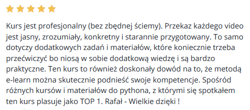 Kurs jest profesjonalny (bez zbędnej ściemy). Przekaz każdego video jest jasny, zrozumiały, konkretny i starannie przygotowany. To samo dotyczy dodatkowych zadań i materiałów, które koniecznie trzeba przećwiczyć bo niosą w sobie dodatkową wiedzę i są bardzo praktyczne. Ten kurs to również doskonały dowód na to, że metodą e-learn można skutecznie podnieść swoje kompetencje. Spośród różnych kursów i materiałów do pythona, z którymi się spotkałem ten kurs plasuje jako TOP 1. Rafał - Wielkie dzięki !