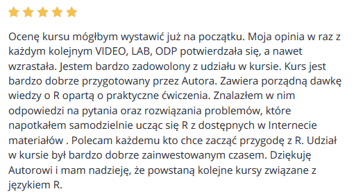 Ocenę kursu mógłbym wystawić już na początku. Moja opinia w raz z każdym kolejnym VIDEO, LAB, ODP potwierdzała się, a nawet wzrastała. Jestem bardzo zadowolony z udziału w kursie. Kurs jest bardzo dobrze przygotowany przez Autora. Zawiera porządną dawkę wiedzy o R opartą o praktyczne ćwiczenia. Znalazłem w nim odpowiedzi na pytania oraz rozwiązania problemów, które napotkałem samodzielnie ucząc się R z dostępnych w Internecie materiałów . Polecam każdemu kto chce zacząć przygodę z R. Udział w kursie był bardzo dobrze zainwestowanym czasem. Dziękuję Autorowi i mam nadzieję, że powstaną kolejne kursy związane z językiem R.