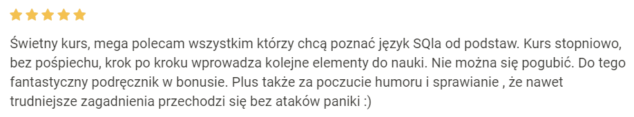 Świetny kurs, mega polecam wszystkim którzy chcą poznać język SQla od podstaw. Kurs stopniowo, bez pośpiechu, krok po kroku wprowadza kolejne elementy do nauki. Nie można się pogubić. Do tego fantastyczny podręcznik w bonusie. Plus także za poczucie humoru i sprawianie , że nawet trudniejsze zagadnienia przechodzi się bez ataków paniki :)